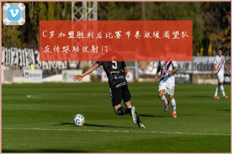 C罗加盟胜利后比赛节奏放缓渴望队友传球助攻射门