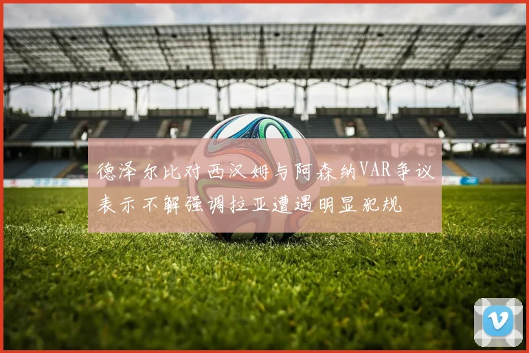 德泽尔比对西汉姆与阿森纳VAR争议表示不解强调拉亚遭遇明显犯规