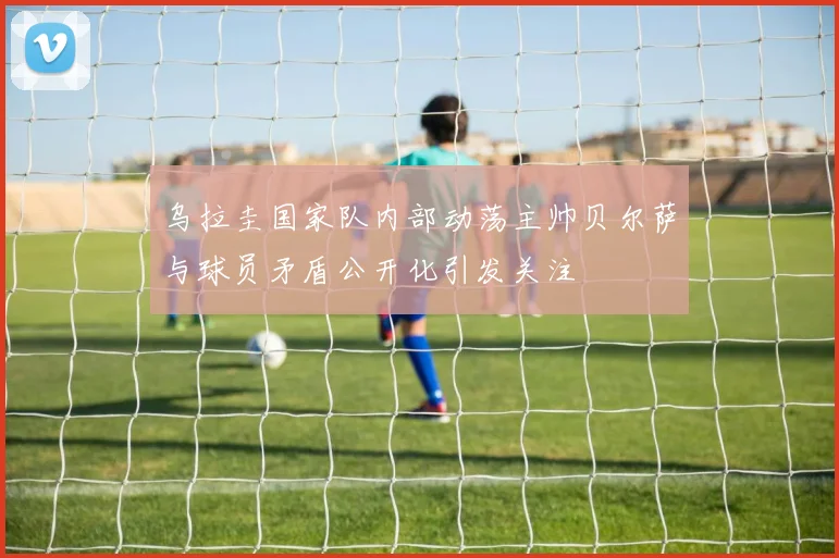 乌拉圭国家队内部动荡主帅贝尔萨与球员矛盾公开化引发关注