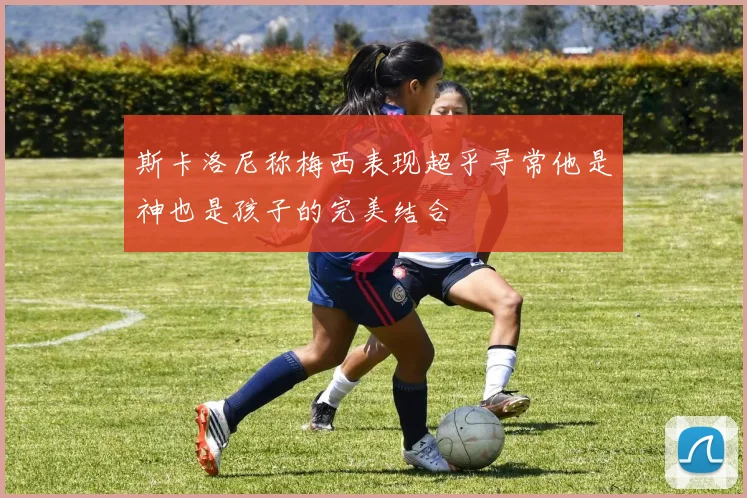 斯卡洛尼称梅西表现超乎寻常他是神也是孩子的完美结合