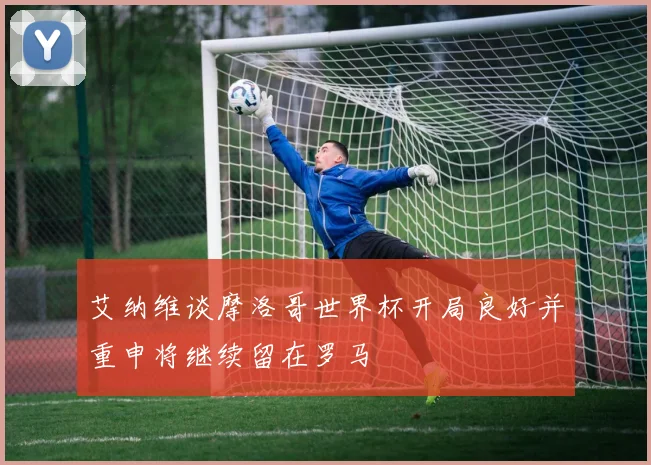 艾纳维谈摩洛哥世界杯开局良好并重申将继续留在罗马