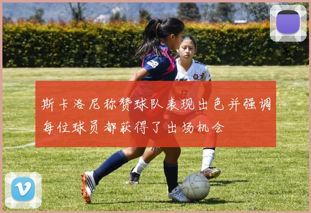 斯卡洛尼称赞球队表现出色并强调每位球员都获得了出场机会