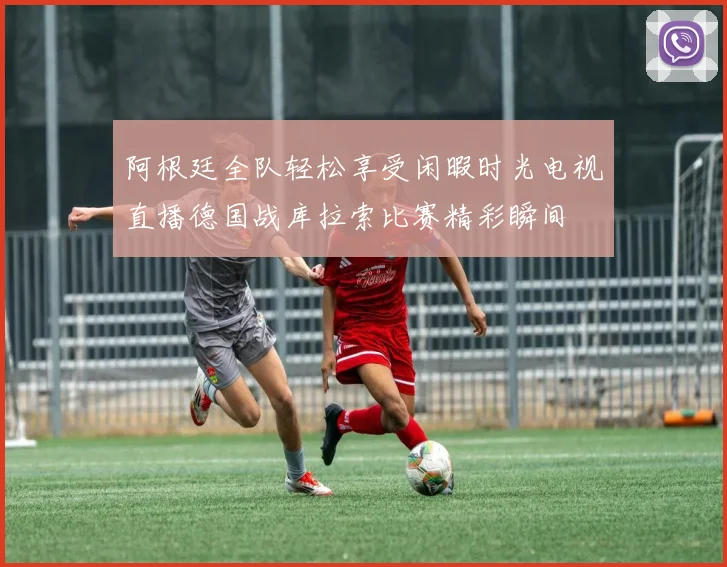 阿根廷全队轻松享受闲暇时光电视直播德国战库拉索比赛精彩瞬间