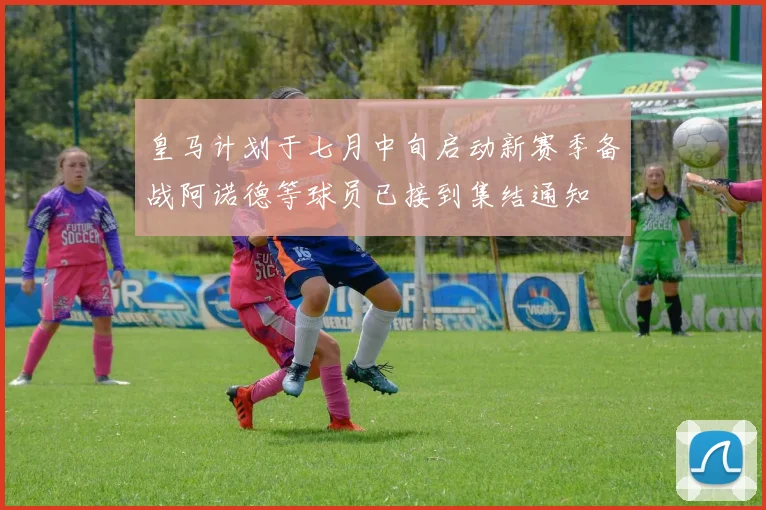 皇马计划于七月中旬启动新赛季备战阿诺德等球员已接到集结通知