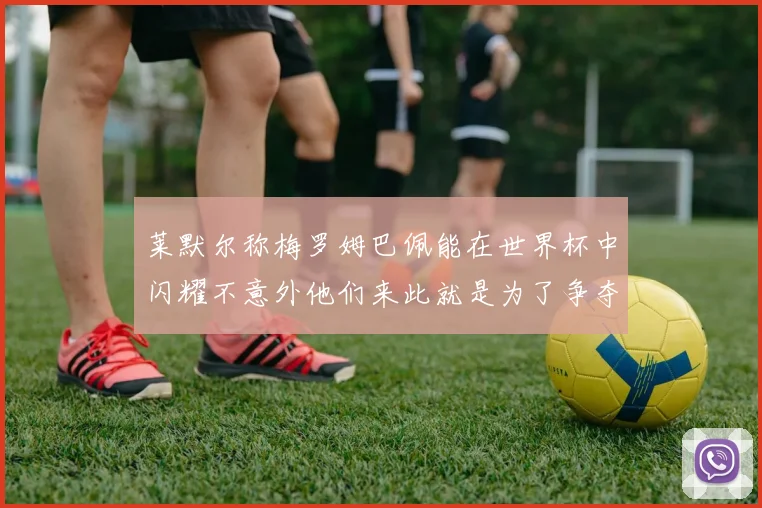莱默尔称梅罗姆巴佩能在世界杯中闪耀不意外他们来此就是为了争夺最佳球员