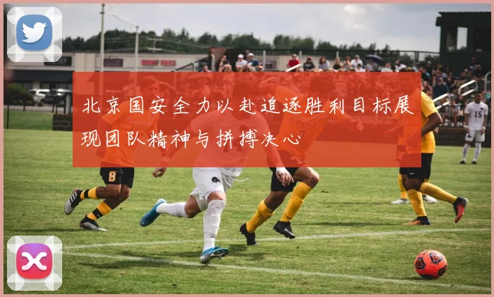 北京国安全力以赴追逐胜利目标展现团队精神与拼搏决心