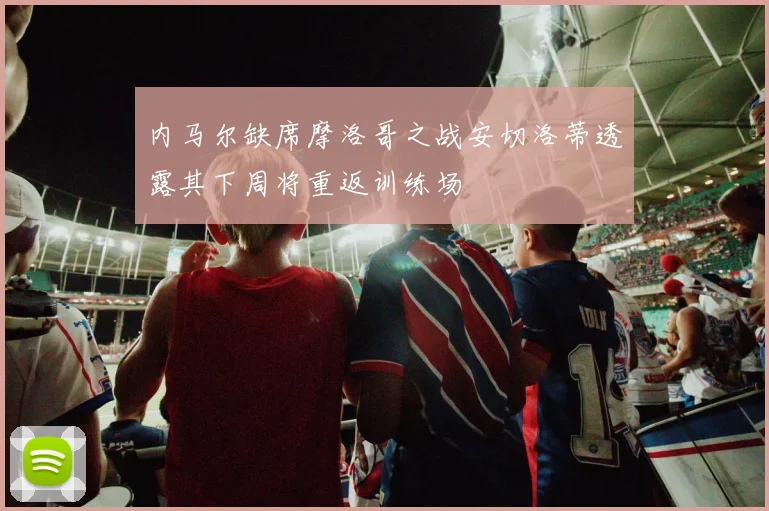 内马尔缺席摩洛哥之战安切洛蒂透露其下周将重返训练场