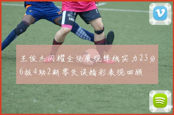 王俊杰闪耀全场展现锋线实力23分6板4助2断零失误精彩表现回顾