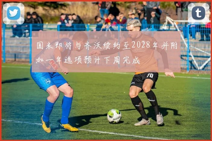 国米即将与齐沃续约至2028年并附加一年选项预计下周完成