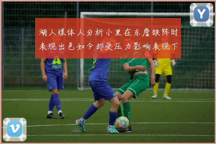 湖人媒体人分析小里在东詹缺阵时表现出色如今却受压力影响表现下滑