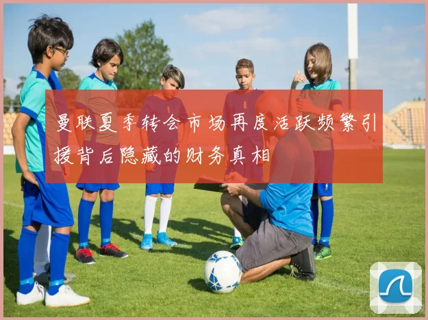 曼联夏季转会市场再度活跃频繁引援背后隐藏的财务真相