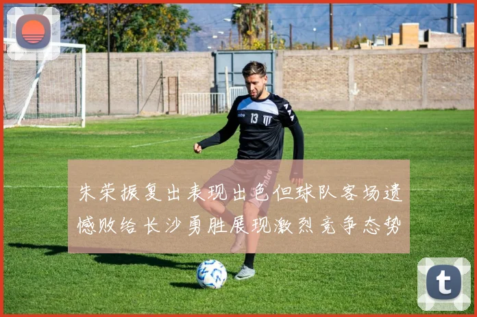 朱荣振复出表现出色但球队客场遗憾败给长沙勇胜展现激烈竞争态势