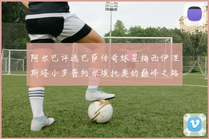 阿尔巴评选巴萨传奇球星梅西伊涅斯塔小罗普约尔埃托奥的巅峰之路