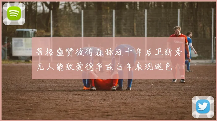 蒂格盛赞彼得森称近十年后卫新秀无人能敌爱德华兹当年表现逊色