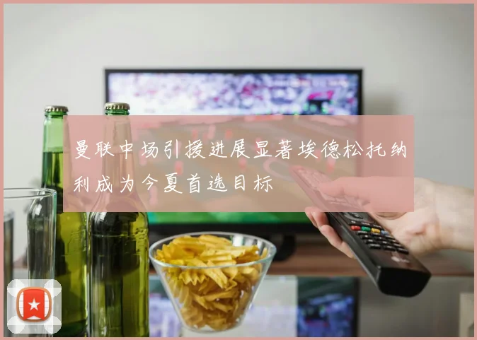 曼联中场引援进展显著埃德松托纳利成为今夏首选目标