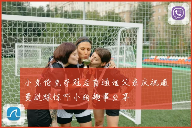 小克伦克夺冠后首通话父亲庆祝道曼进球惊吓小狗趣事分享