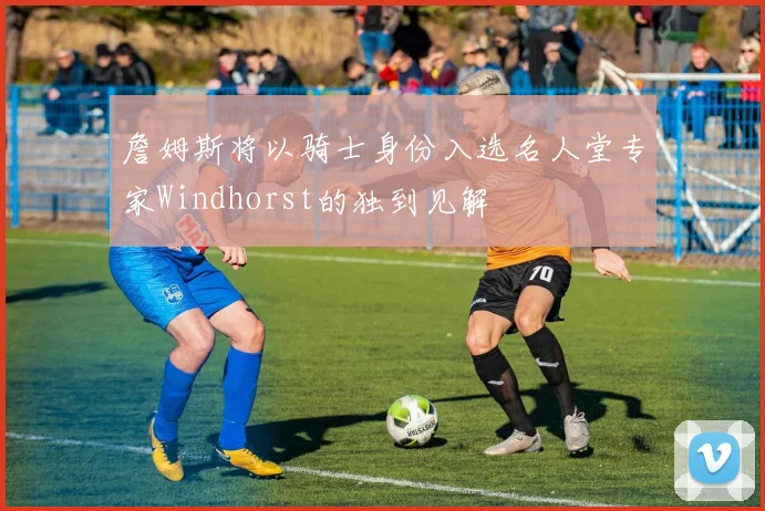 詹姆斯将以骑士身份入选名人堂专家Windhorst的独到见解
