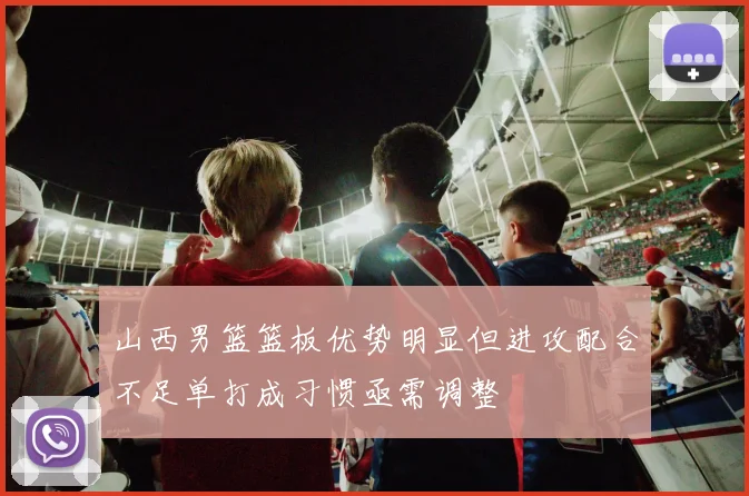 山西男篮篮板优势明显但进攻配合不足单打成习惯亟需调整