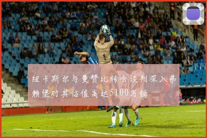 纽卡斯尔与曼赞比转会谈判深入弗赖堡对其估值高达5100万镑