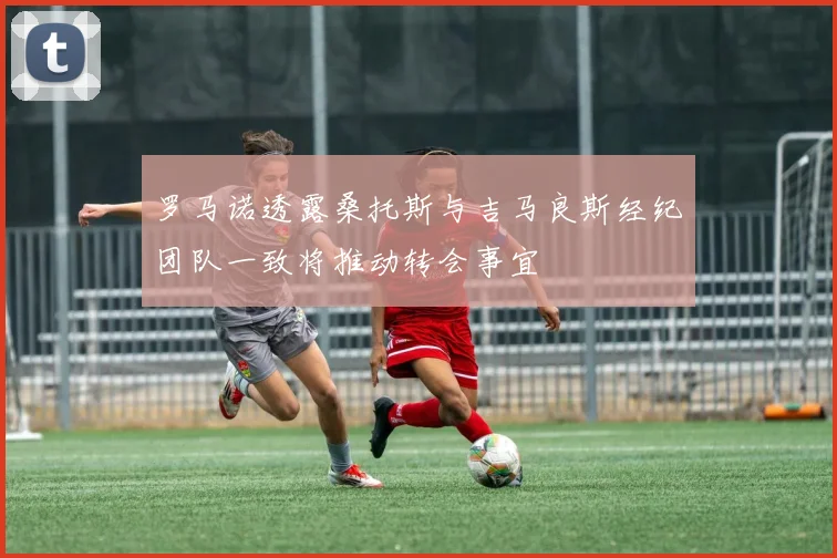 罗马诺透露桑托斯与吉马良斯经纪团队一致将推动转会事宜