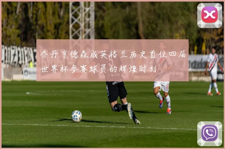 乔丹亨德森成英格兰历史首位四届世界杯参赛球员的辉煌时刻