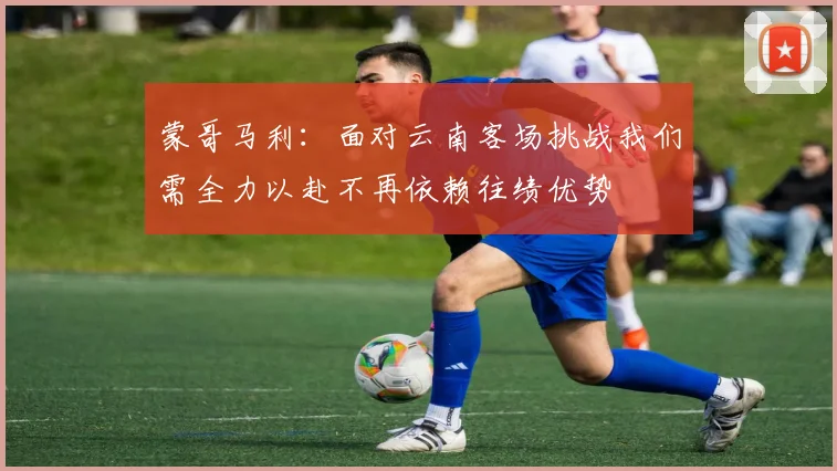 蒙哥马利：面对云南客场挑战我们需全力以赴不再依赖往绩优势
