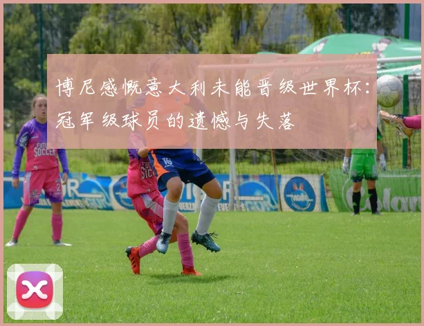 博尼感慨意大利未能晋级世界杯：冠军级球员的遗憾与失落