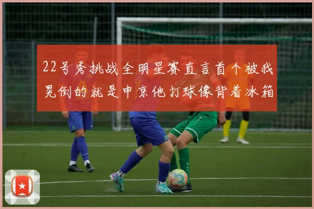 22号秀挑战全明星赛直言首个被我晃倒的就是申京他打球像背着冰箱一样笨重