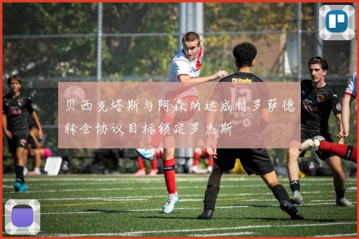 贝西克塔斯与阿森纳达成特罗萨德转会协议目标锁定罗杰斯
